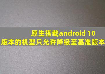 原生搭载android 10版本的机型只允许降级至基准版本